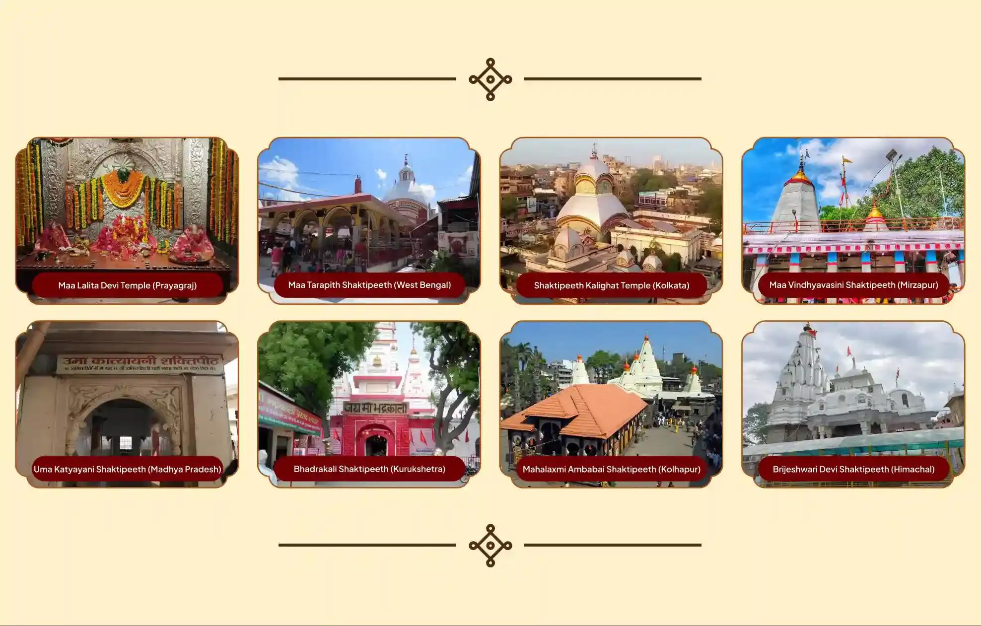 श्री तारापीठ मंदिर,शक्तिपीठ कालीघाट मंदिर, मां ललिता देवी मंदिर, शक्तिपीठ मां विंध्यवासिनी देवी मंदिर, उमा कात्यायनी शक्तिपीठ, शक्तिपीठ महालक्ष्मी अंबाबाई, बृजेश्वरी देवी शक्तिपीठ, शक्तिपीठ श्री देवीकूप भद्रकाली,बीरभूम, कोलकाता, प्रयागराज, मिर्जापुर, मथुरा, कोल्हापुर कांगड़ा, कुरुक्षेत्र