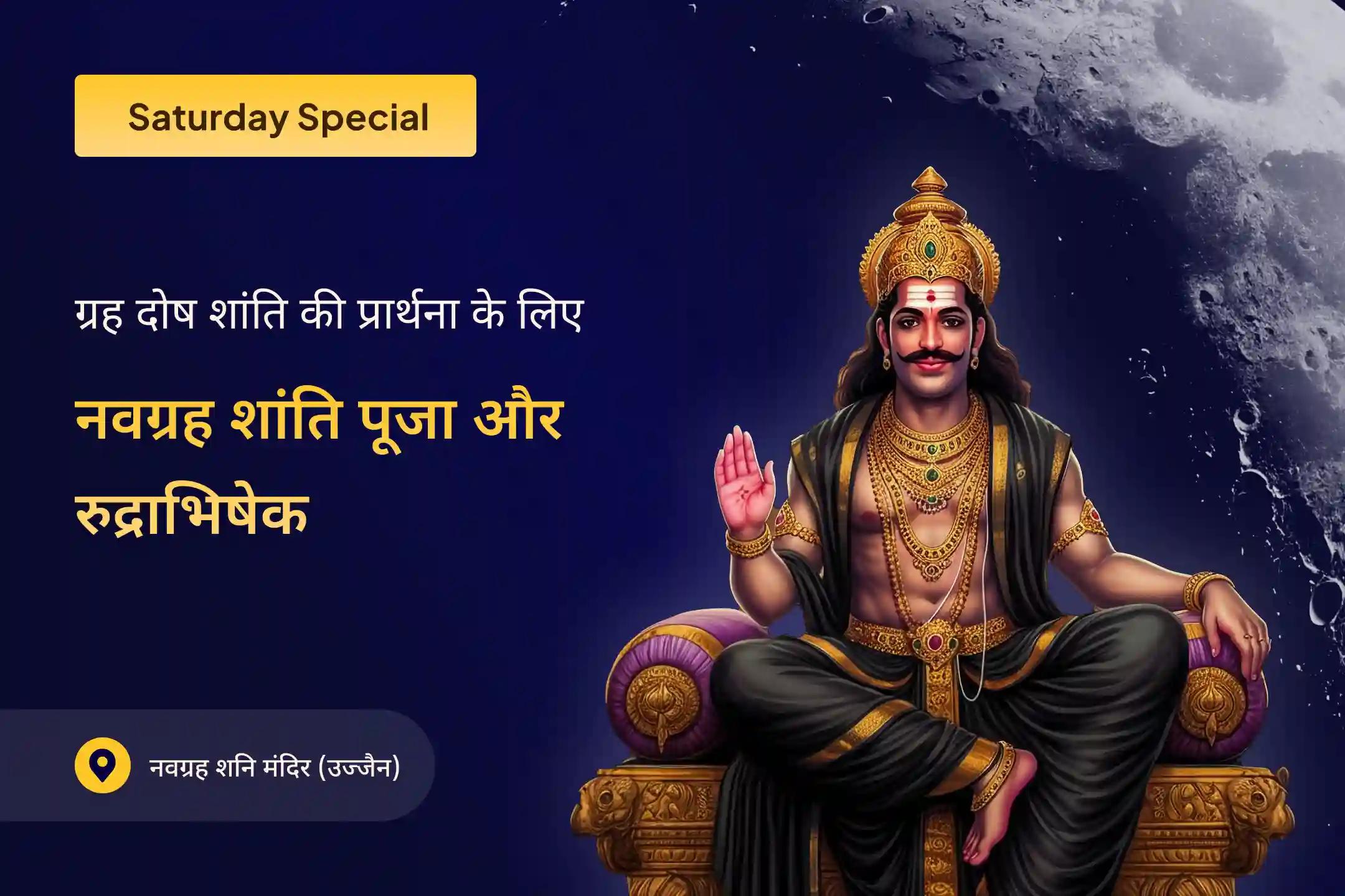 शनिवार को नवग्रह शांति पूजा, शनि तिल तेल अभिषेक और प्रदोष शिव रुद्राभिषेक में शामिल होकर ग्रहों के कष्टों से राहत पाने के लिए भगवान शनि और भगवान शिव का आशीर्वाद प्राप्त करें।
