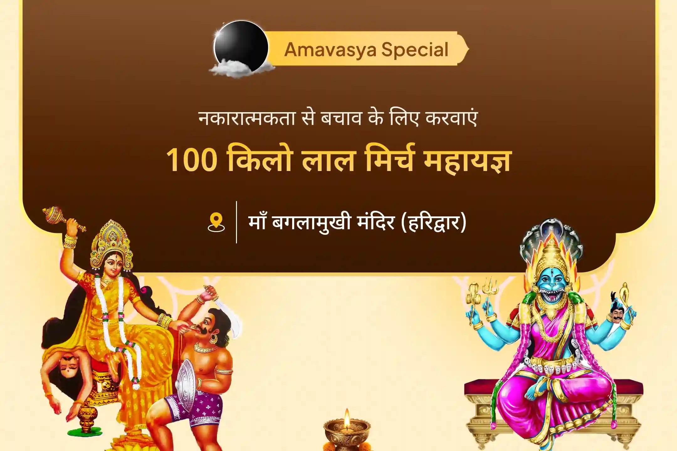 इस अमावस्या माँ की दिव्य कृपा प्राप्त करें और 100 किलो लाल मिर्च अग्नि आहुति महायज्ञ, बगलामुखी-प्रत्यंगिरा कवच अनुष्ठान तथा 1,25,000 मूल मंत्र जप के माध्यम से नकारात्मक ऊर्जाओं से राहत का आशीष पायें।