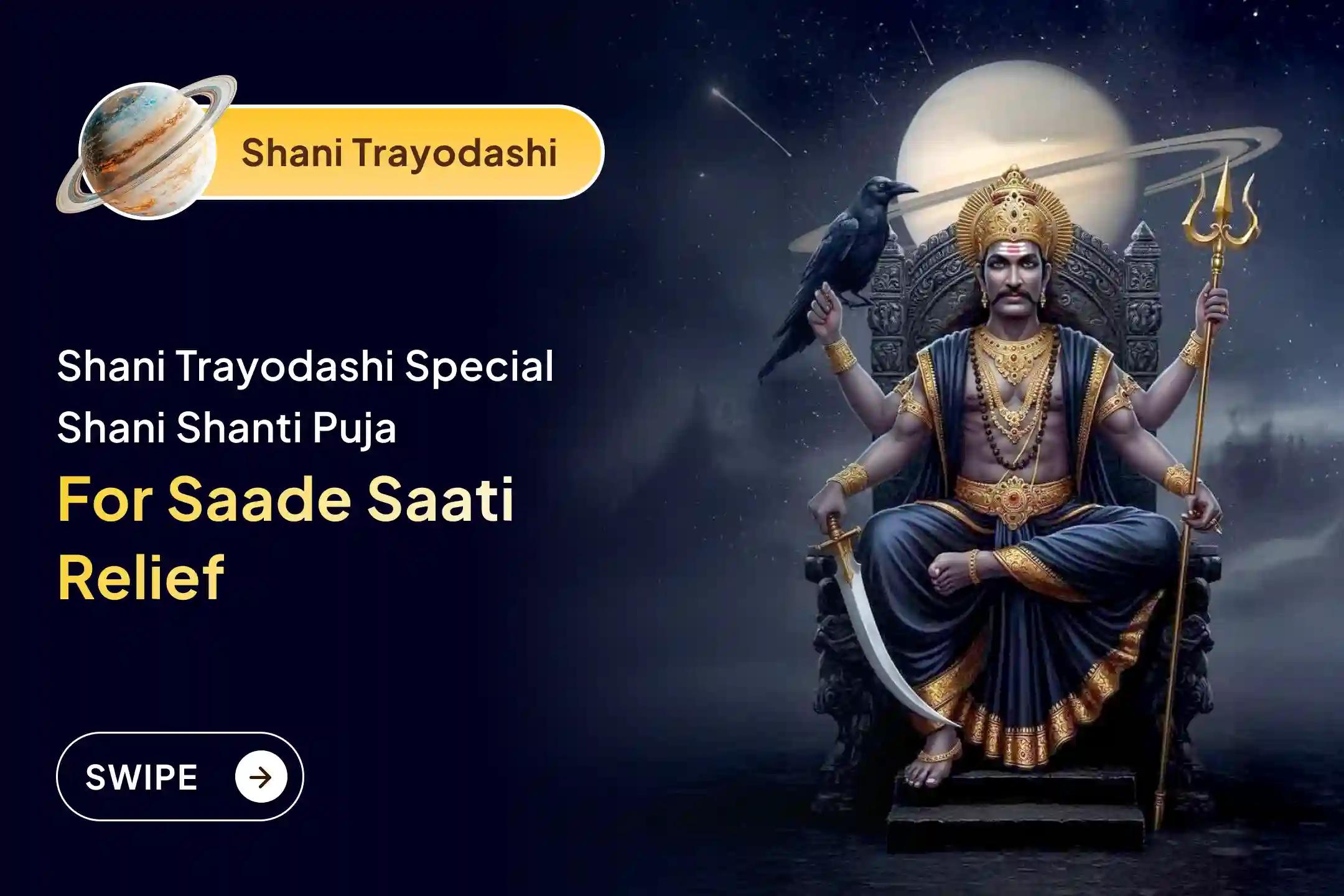 Participate in the Shani Trayodashi - Shani Saade Saati Special Shani Saade Saati Peeda Shanti Mahapuja, Shani Til Tel Abhishek, and Mahadasha Shanti Mahapuja to get relief from Shani Saade Saati and the Mahadasha of Shani