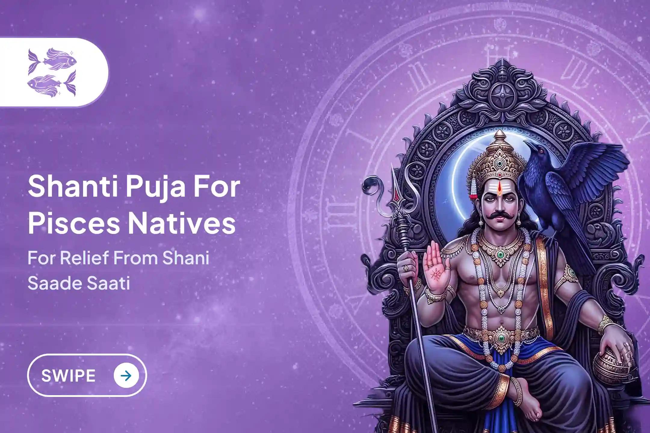 Participate in the Pisces (Meena) Saturday Special Shani Saade Saati Shanti Puja for Pisces to seek relief from anxiety, money issues and family issues, which is caused by Shani Saade Saati