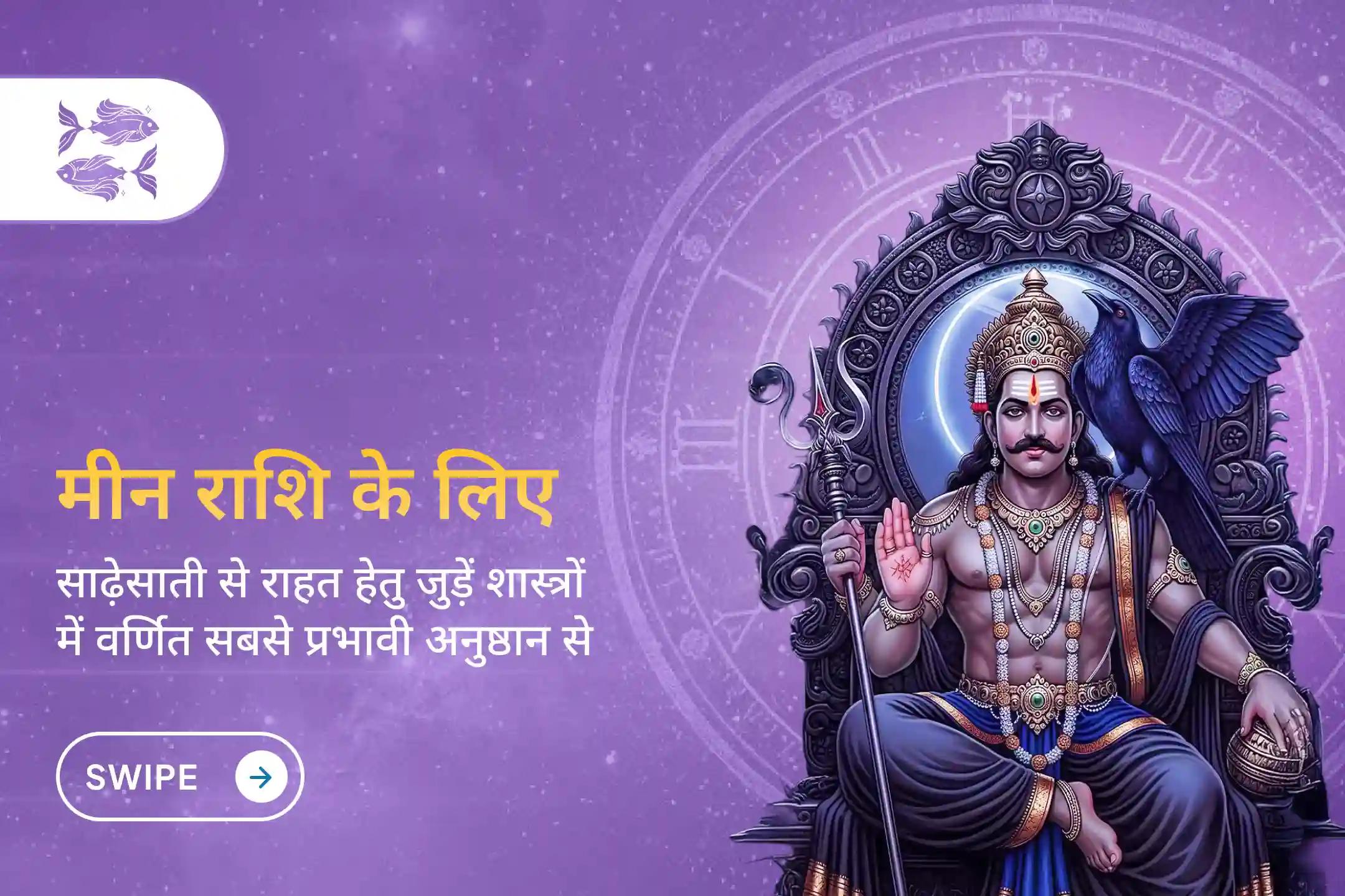 क्या आप मीन राशि के जातक हैं और शनि साढ़ेसाती के कारण तनाव व आर्थिक समस्याओं से परेशान हैं? इस विशेष शनि साढ़ेसाती शांति पूजा के माध्यम से राहत का नया मार्ग पाएं।