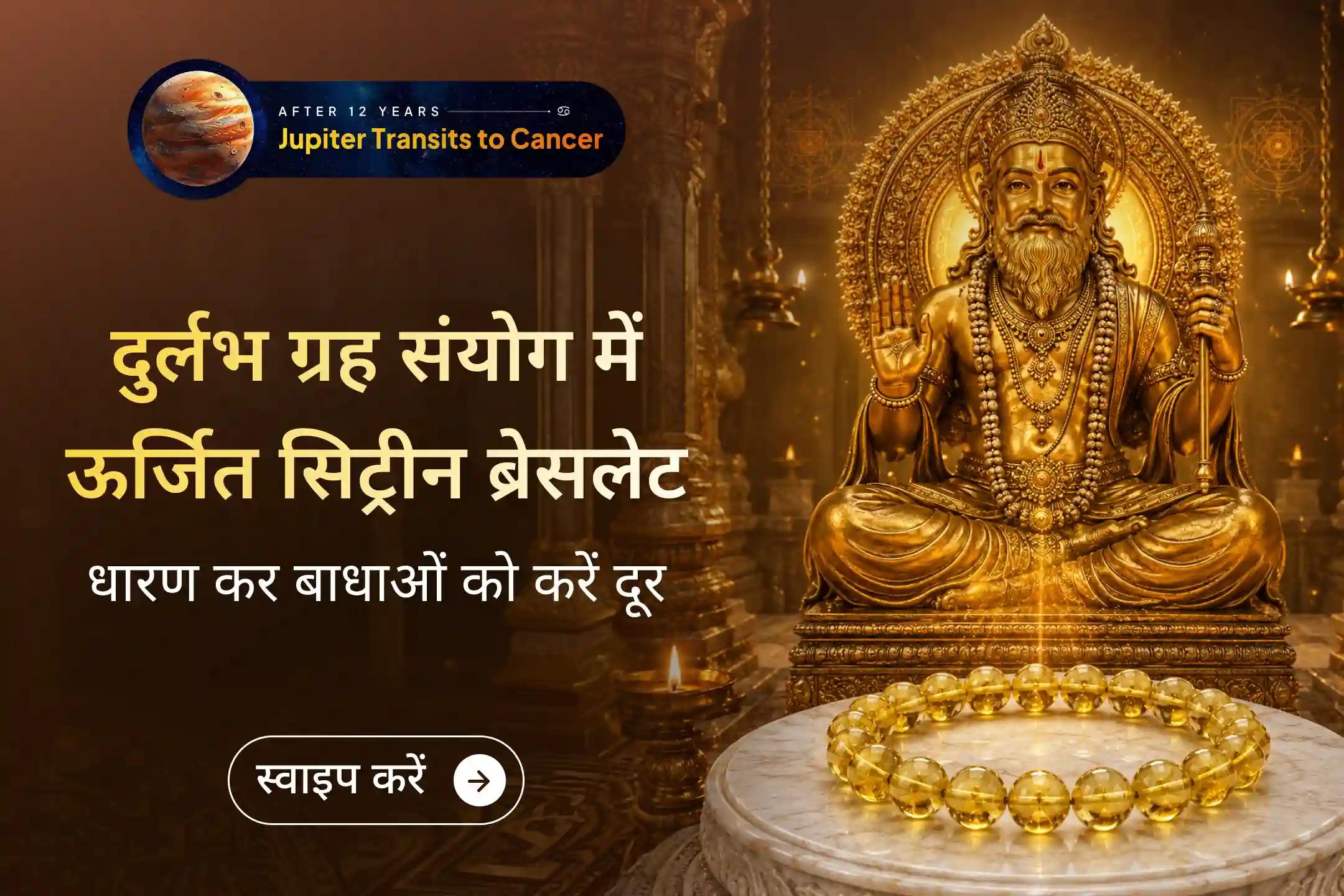 ✨ 12 साल बाद गुरु अपनी उच्च राशि में प्रवेश कर रहे हैं। इस दुर्लभ समय में 1,11,000 बृहस्पति मंत्र जाप से ऊर्जित सिट्रीन ब्रेसलेट धारण कर जीवन में पा सकते हैं सफलता, समृद्धि और आत्मविश्वास का दिव्य आशीर्वाद।