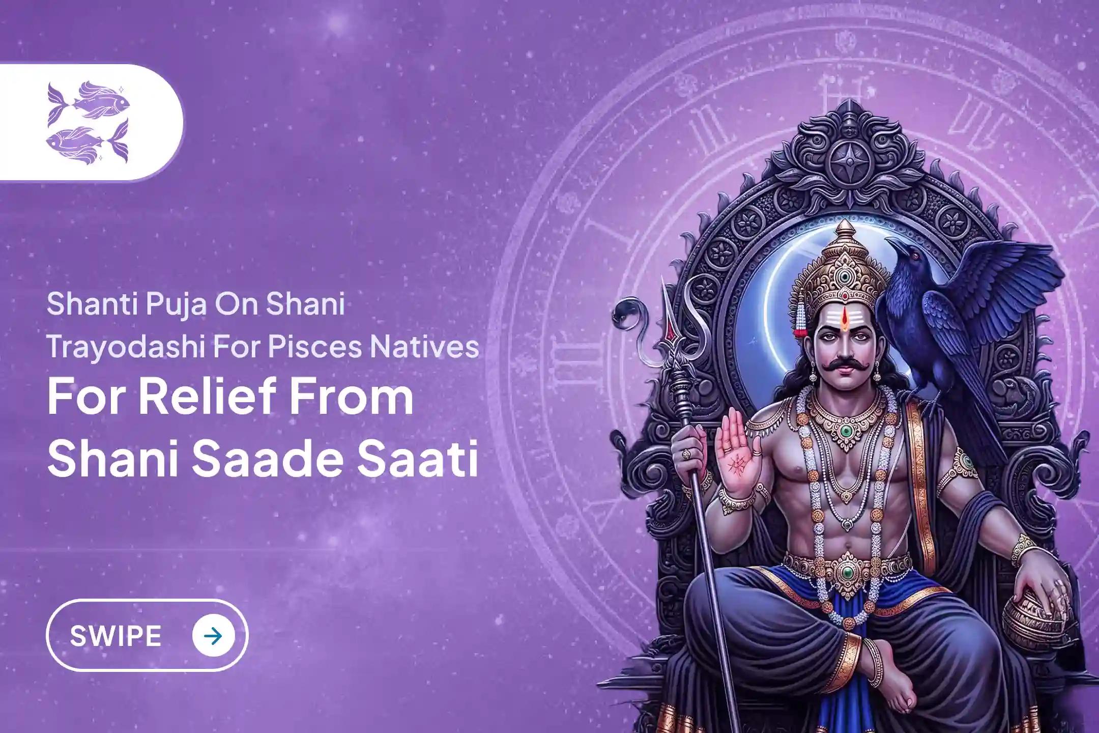 Participate in the Shani Trayodashi Shani Shanti - Pisces Special Shani Saade Saati Shanti Puja for Pisces to seek relief from anxiety, money issues and family issues, which are caused by Shani Saade Saati