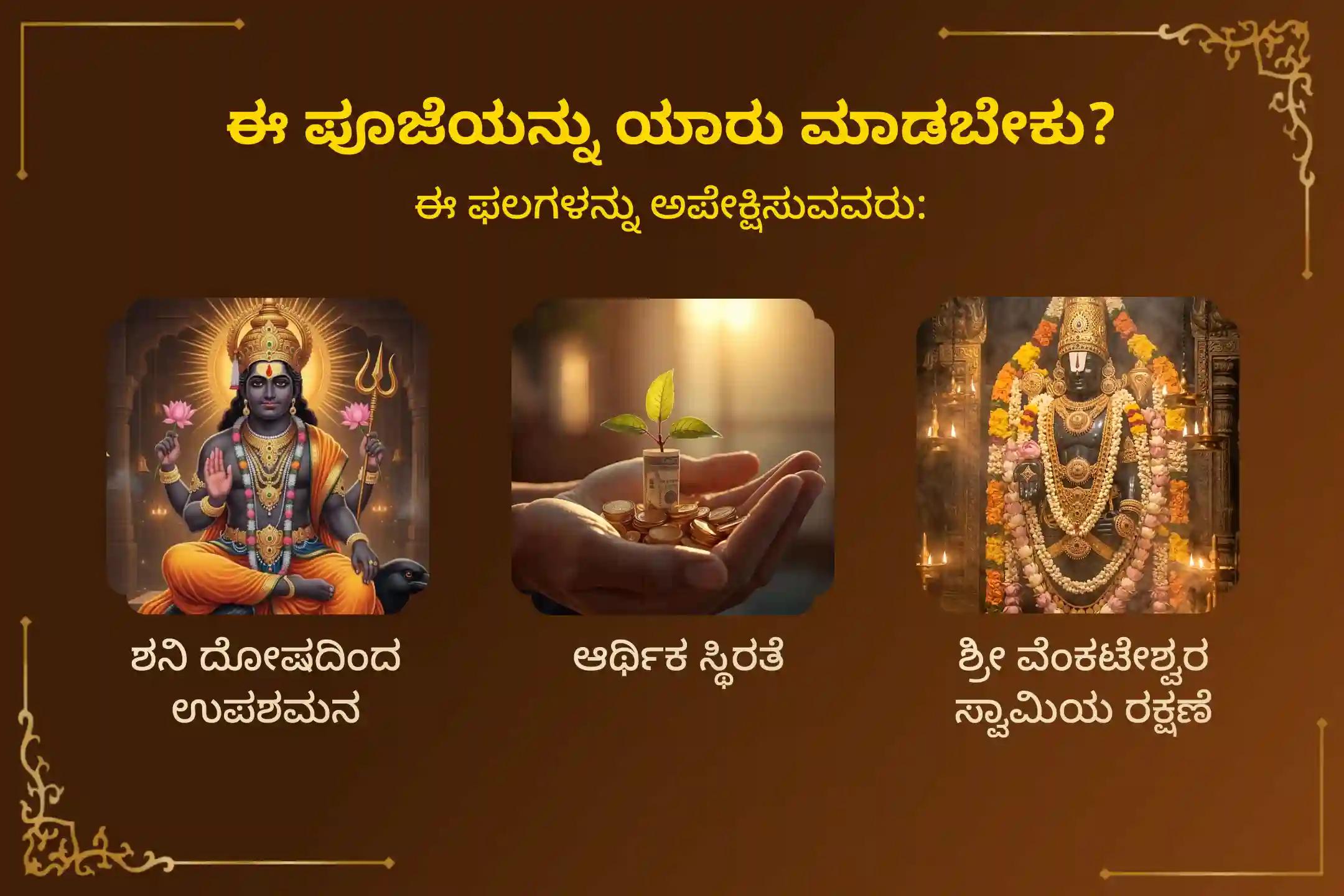 ಶನಿ ದೋಷಗಳಿಂದ ಮುಕ್ತಿ ಹೊಂದಲು, ಆರ್ಥಿಕ ಕಷ್ಟಗಳನ್ನು ನಿವಾರಿಸಿಕೊಂಡು ಸ್ಥಿರವಾದ ಆರ್ಥಿಕತೆಯನ್ನು ಪಡೆಯಲು ಮತ್ತು ಶ್ರೀ ವೆಂಕಟೇಶ್ವರ ಸ್ವಾಮಿಯ ಸಂಪೂರ್ಣ ರಕ್ಷಣೆಯನ್ನು ಹೊಂದಲು ಆಯೋಜಿಸಲಾಗಿರುವ ಈ 'ಶ್ರೀ ವೆಂಕಟೇಶ್ವರ ಸಪ್ತ ಶನಿವಾರ ವ್ರತ ಪೂಜೆ'ಯಲ್ಲಿ ಪಾಲ್ಗೊಳ್ಳಿ.