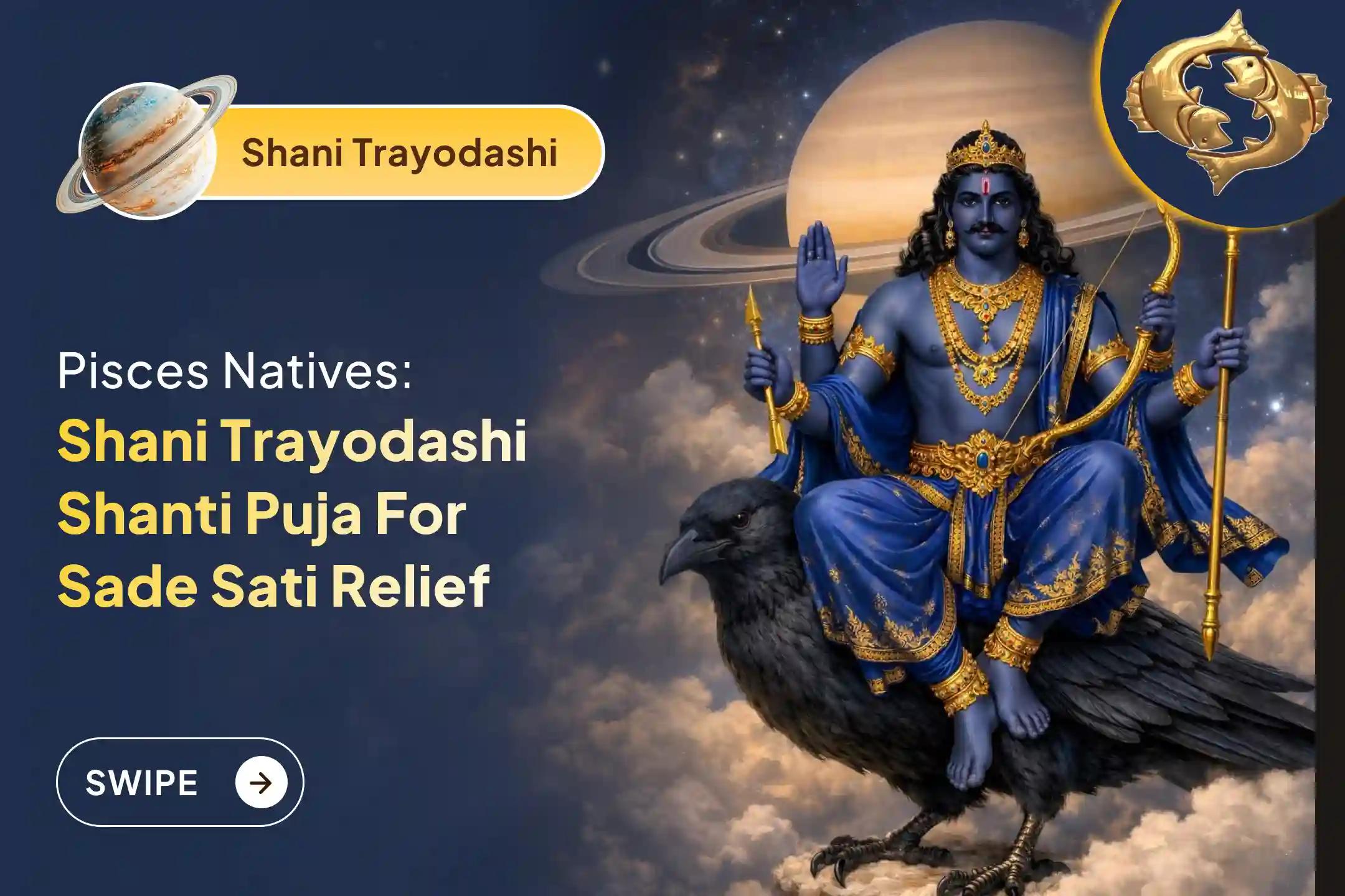 Participate in the Shani Trayodashi Shani Shanti - Pisces Special Shani Saade Saati Shanti Puja for Pisces to seek relief from anxiety, money issues, and family issues, which are caused by Shani Saade Saati