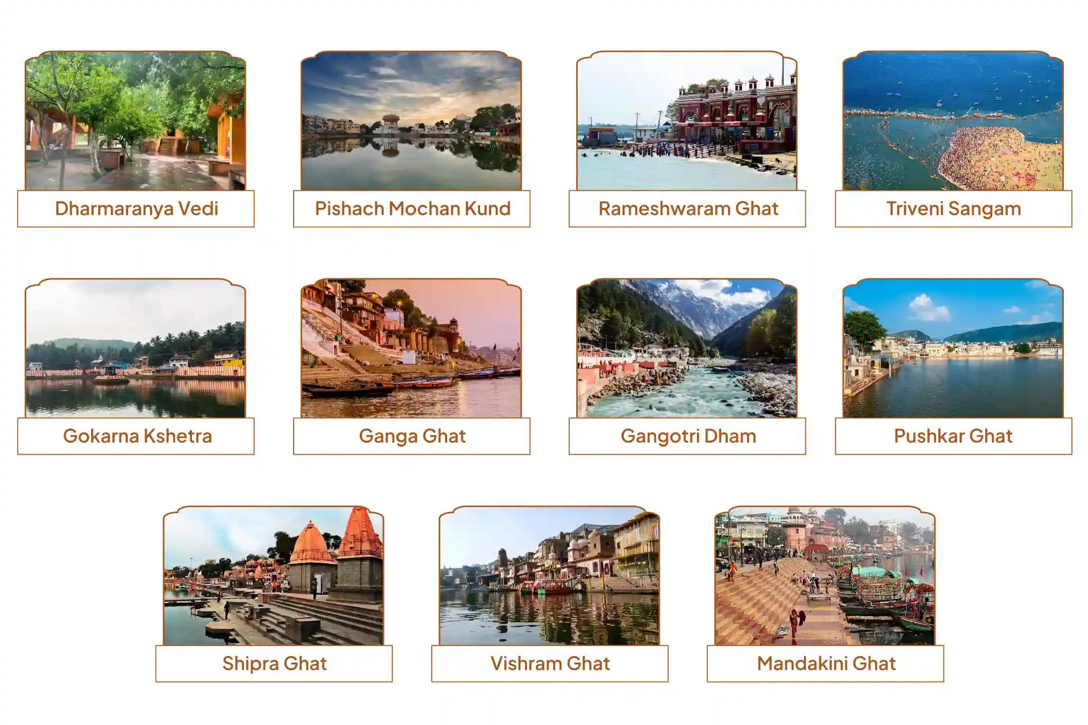 धर्मारण्य वेदी, पिशाच मोचन कुंड, रामेश्वरम घाट, त्रिवेणी संगम, गोकर्ण क्षेत्र, गंगा घाट, गंगोत्री धाम, पुष्कर घाट, क्षिप्रा घाट, विश्राम घाट, मंदाकिनी घाट,गया, काशी, रामेश्वरम, प्रयागराज, गोकर्ण, हरिद्वार, गंगोत्री, पुष्कर, उज्जैन, वृंदावन, चित्रकूट धर्मारण्य वेदी, पिशाच मोचन कुंड, रामेश्वरम घाट, त्रिवेणी संगम, गोकर्ण क्षेत्र, गंगा घाट, गंगोत्री धाम, पुष्कर घाट, क्षिप्रा घाट, विश्राम घाट, मंदाकिनी घाट,गया, काशी, रामेश्वरम, प्रयागराज, गोकर्ण, हरिद्वार, गंगोत्री, पुष्कर, उज्जैन, वृंदावन, चित्रकूट